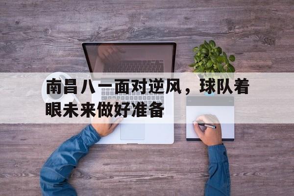 IM电竞游戏-南昌八一面对逆风，球队着眼未来做好准备的简单介绍
