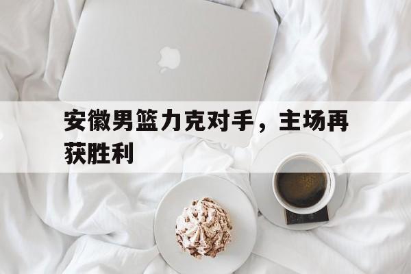 im电游游戏-安徽男篮力克对手，主场再获胜利